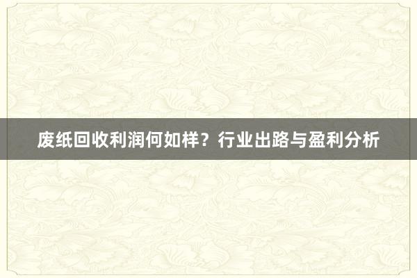 废纸回收利润何如样？行业出路与盈利分析